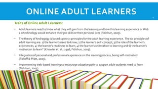 ONLINE ADULT LEARNERS
Traits of Online Adult Learners:
•

Adult learners need to know what they will gain from the learning and how this learning experience or Web
2.0 technology would enhance their job skills or their personal lives (Fidishun, 2005).

•

The theory of Andragogy is based upon six principles for the adult learning experience. The six principles of
adult learning are: 1) the learner’s need to know; 2) the learner’s self-concept; 3) the role of the learner’s
experiences; 4) the learner’s readiness to learn; 4) the learner’s orientation to learning and 6) the learner’s
motivation to learn” (Knowles et. al., 1998; Fidishun, 2005).

•

Integration of personal and professional experiences in the learning process, being self-motivated
(Palloff & Pratt, 2003).

•

Implementing web-based learning to encourage adaptive path to support adult students need to learn
(Fidishun, 2005).

6

 