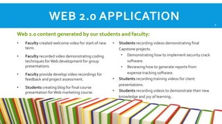 WEB 2.0 APPLICATION
Web 2.0 content generated by our students and faculty:
•

Faculty created welcome video for start of new
term.

•

Faculty recorded video demonstrating coding
techniques for Web development for group
presentations.

•

Faculty provide develop video recordings for
feedback and project assessment.

•

Students creating blog for final course
presentation for Web marketing course.

•

•

•

Students recording videos demonstrating final
Capstone projects.
• Demonstrating how to implement security crack
software.
• Reviewing how to generate reports from
expense tracking software.
Students recording training videos for client
presentations.
Students recording videos to demonstrate their new
knowledge and joy of learning .

9

 