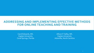 ADDRESSING AND IMPLEMENTING EFFECTIVE METHODS
FOR ONLINE TEACHING AND TRAINING
Carol Edwards, MS.
Kaplan University
Coral Springs, Florida

Allison P. Selby, MS.
Kaplan University
Asheville, North Carolina

1

 