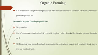 Organic Farming
 It is that method of agricultural production which avoids the use of synthetic fertilizers, pesticides,
growth regulators etc.
Successful organic farming depends on-
 Crop rotation,
 Use of manures (both of animal & vegetable origin), mineral rocks like bauxite, pumice, hematite
etc &
 All biological pest control methods to mentain the agricultural output, soil productivity & also to
provide plant nutrients
 