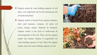  Organic matter & water holding capacity of soil
plays very important role for the desired growth
of medicinal plants.
 Organic matter is formed from organic manures,
farm yard manures, compost, oil cakes (of
castor, karanj, neem), fishmeal & bonmeal.
Organic matter is the food of earthworms &
microorganism of the soil. They convert organic
matter into humus. Humus is responsible for
water holding capacity of soil. More the organic
matter, more the water holding capacity of soil.
 