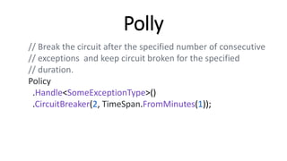 Polly
// Break the circuit after the specified number of consecutive
// exceptions and keep circuit broken for the specified
// duration.
Policy
.Handle<SomeExceptionType>()
.CircuitBreaker(2, TimeSpan.FromMinutes(1));
 