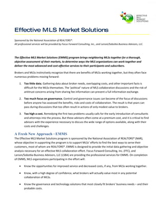 Effective MLS Market Solutions
Sponsored by the National Association of REALTORS®.
All professional services will be provided by Focus Forward Consulting, Inc., and Larson/Sobotka Business Advisors, LLC.




The Effective MLS Market Solutions (EMMS) program brings neighboring MLSs together for a thorough,
objective assessment of their markets, to determine ways the MLS organizations can work together and
deliver the most advanced and cost-effective services to their participants and subscribers.

Brokers and MLSs instinctively recognize that there are benefits of MLSs working together, but they often face
numerous problems moving forward:

    1. Too little data. Gathering data about broker needs, overlapping costs, and other important facts is
       difficult for the MLSs themselves. The ‘political’ nature of MLS collaboration discussions and the risk of
       antitrust concerns arising from sharing fee information can prevent a full information exchange.

    2. Too much focus on governance. Control and governance issues can become of the focus of discussions
       before anyone has assessed the benefits, risks and costs of collaboration. The result is that years can
       pass during discussions that too often result in actions of only modest value to brokers.

    3. Too high a cost. Remedying the first two problems usually calls for the early introduction of consultants
       and attorneys into the process. But these advisors often come at a premium cost, and it is critical to find
       advisors with the experience necessary to discuss the wide range of options available, along with their
       costs and challenges.

A Fresh New Approach - EMMS
The Effective MLS Market Solutions program is sponsored by the National Association of REALTORS® (NAR),
whose objective in supporting the program is to support MLSs’ efforts to find the best ways to serve their
customers, most of whom are REALTORS®. EMMS is designed to provide the initial data gathering and objective
analysis necessary for an effective MLS collaboration effort. Focus Forward Consulting, Inc. (FFC), and
Larson/Sobotka Business Advisors, LLC (LSBA) are providing the professional services for EMMS. On completion
of EMMS, MLS organizations participating in the effort will:

    •    Know the opportunities for improved service and decreased costs, if any, from MLSs working together.

    •    Know, with a high degree of confidence, what brokers will actually value most in any potential
         collaboration of MLSs.

    •    Know the governance and technology solutions that most closely fit brokers’ business needs – and their
         probable costs.
 