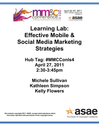 Learning Lab:
                  Effective Mobile &
                Social Media Marketing
                       Strategies
                         Hub Tag: #MMCConls4
                             April 27, 2011
                              2:30-3:45pm

                                Michele Sullivan
                               Kathleen Simpson
                                 Kelly Flowers



All contents copyright 2011, ASAE, except noted selections which
   have been reprinted with permission of the copyright owner.
 