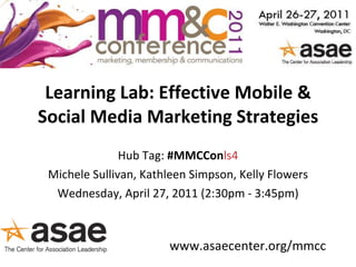 Learning Lab: Effective Mobile & Social Media Marketing Strategies Hub Tag:  #MMCCon ls4 Michele Sullivan, Kathleen Simpson, Kelly Flowers Wednesday, April 27, 2011 (2:30pm - 3:45pm) www.asaecenter.org/mmcc 