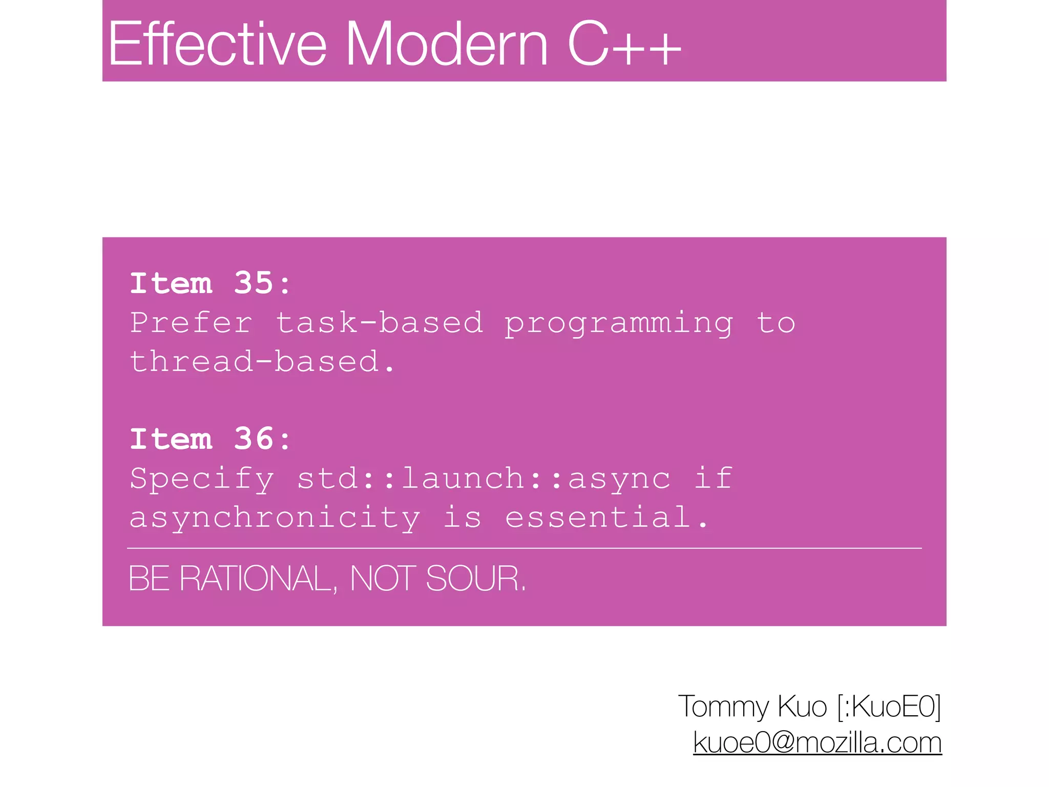 Item 35:
Prefer task-based programming to
thread-based.
Item 36:
Specify std::launch::async if
asynchronicity is essential.
BE RATIONAL, NOT SOUR.
Tommy Kuo [:KuoE0]
kuoe0@mozilla.com
Effective Modern C++
 