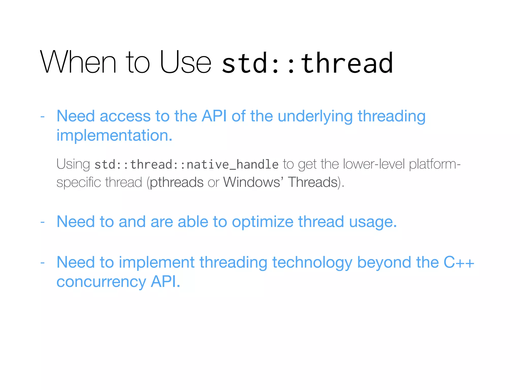 When to Use std::thread
- Need access to the API of the underlying threading
implementation.

Using std::thread::native_handle to get the lower-level platform-
speciﬁc thread (pthreads or Windows’ Threads).
- Need to and are able to optimize thread usage.

- Need to implement threading technology beyond the C++
concurrency API.
 