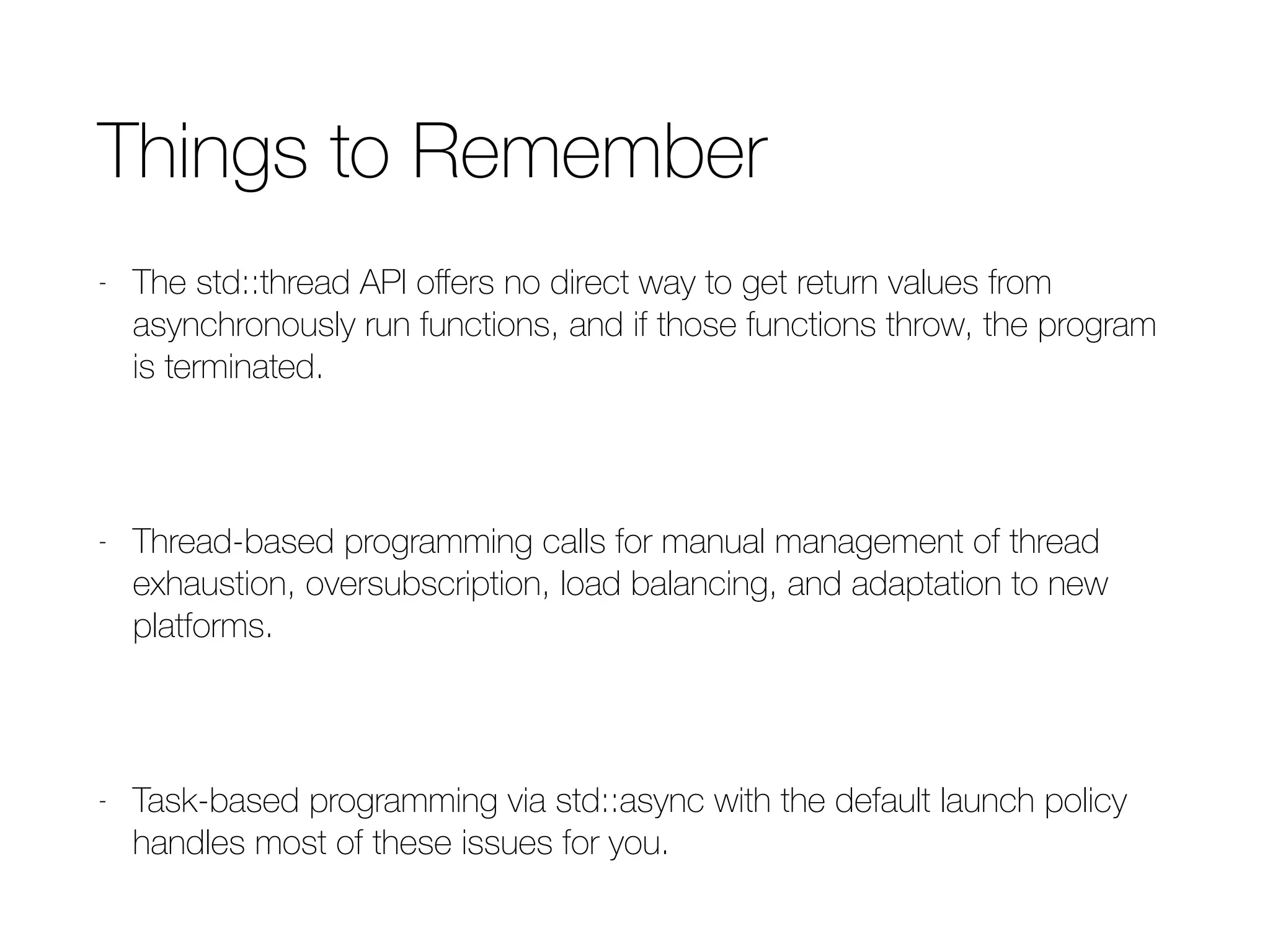 Things to Remember
- The std::thread API oﬀers no direct way to get return values from
asynchronously run functions, and if those functions throw, the program is
terminated.
- Thread-based programming calls for manual management of thread
exhaustion, oversubscription, load balancing, and adaptation to new
platforms.
- Task-based programming via std::async with the default launch policy
handles most of these issues for you.
 
