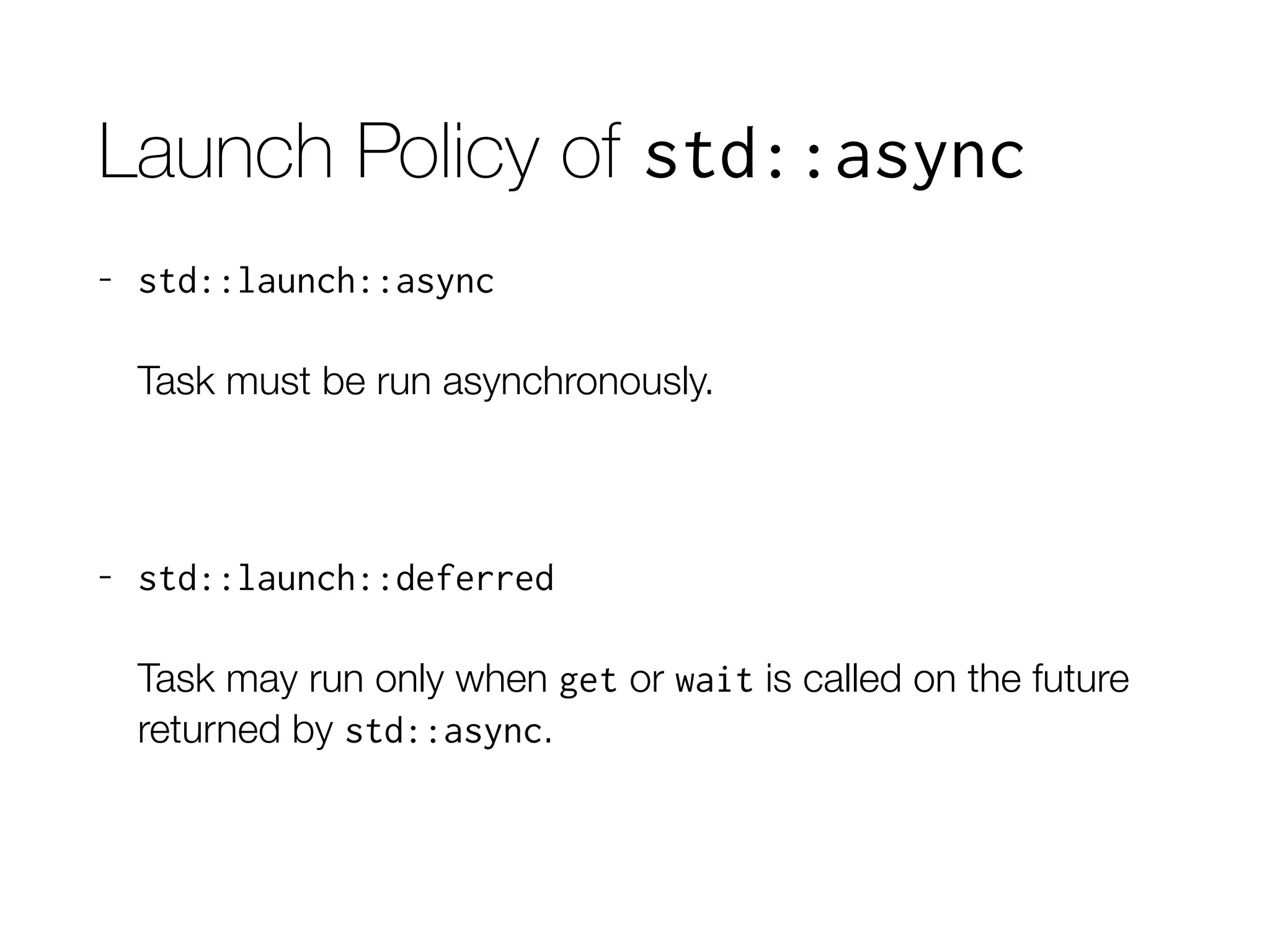 Launch Policy of std::async
- std::launch::async
Task must be run asynchronously.
- std::launch::deferred
Task may run only when get or wait is called on the future
returned by std::async.
 