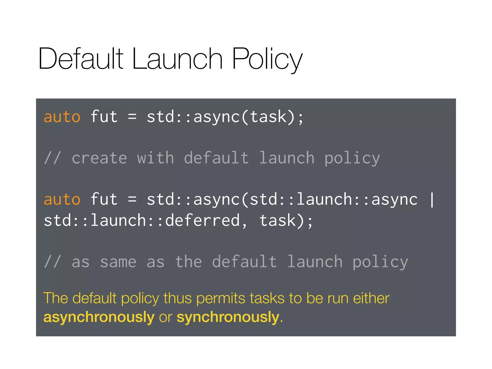 Default Launch Policy
auto fut = std::async(task);
// create with default launch policy
auto fut = std::async(std::launch::async |
std::launch::deferred, task);
// as same as the default launch policy
The default policy thus permits tasks to be run either
asynchronously or synchronously.
 