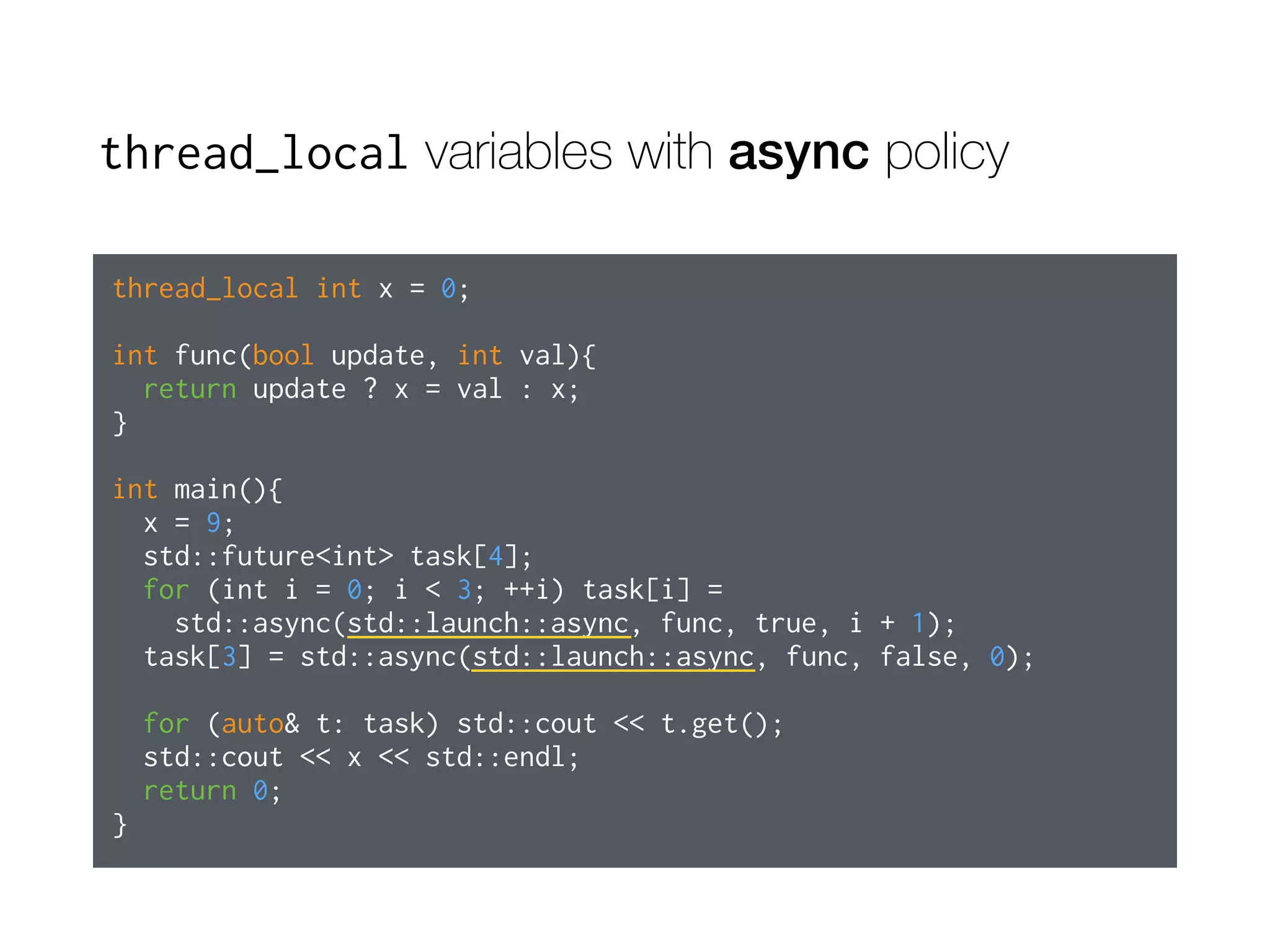 thread_local variables with async policy
thread_local int x = 0;
int func(bool update, int val){
return update ? x = val : x;
}
int main(){
x = 9;
std::future<int> task[4];
for (int i = 0; i < 3; ++i) task[i] =
std::async(std::launch::async, func, true, i + 1);
task[3] = std::async(std::launch::async, func, false, 0);
for (auto& t: task) std::cout << t.get();
std::cout << x << std::endl;
return 0;
}
 