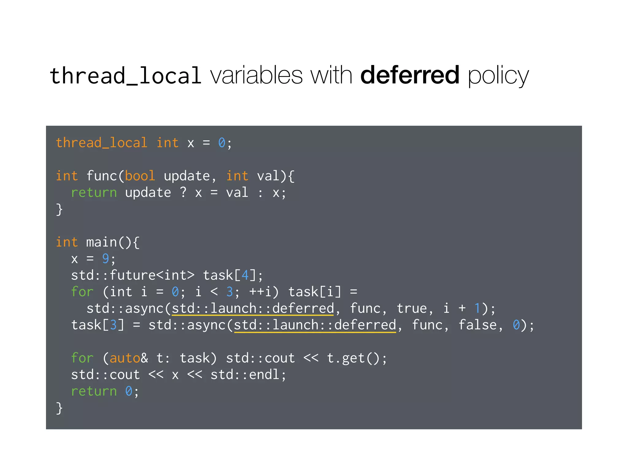 thread_local variables with deferred policy
thread_local int x = 0;
int func(bool update, int val){
return update ? x = val : x;
}
int main(){
x = 9;
std::future<int> task[4];
for (int i = 0; i < 3; ++i) task[i] =
std::async(std::launch::deferred, func, true, i + 1);
task[3] = std::async(std::launch::deferred, func, false, 0);
for (auto& t: task) std::cout << t.get();
std::cout << x << std::endl;
return 0;
}
 