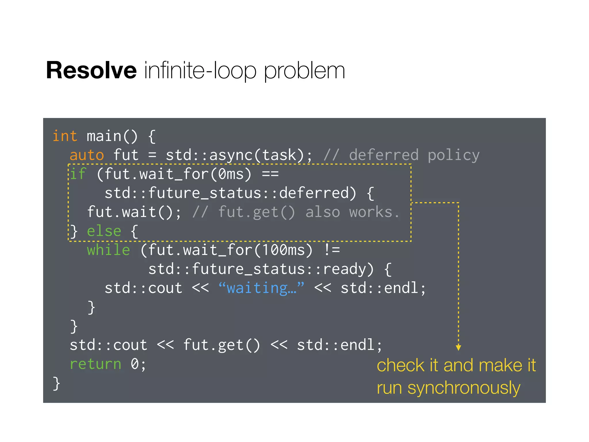 Resolve inﬁnite-loop problem
int main() {
auto fut = std::async(task); // deferred policy
if (fut.wait_for(0ms) ==
std::future_status::deferred) {
fut.wait(); // fut.get() also works.
} else {
while (fut.wait_for(100ms) !=
std::future_status::ready) {
std::cout << “waiting…” << std::endl;
}
}
std::cout << fut.get() << std::endl;
return 0;
}
check it and make it
run synchronously
 