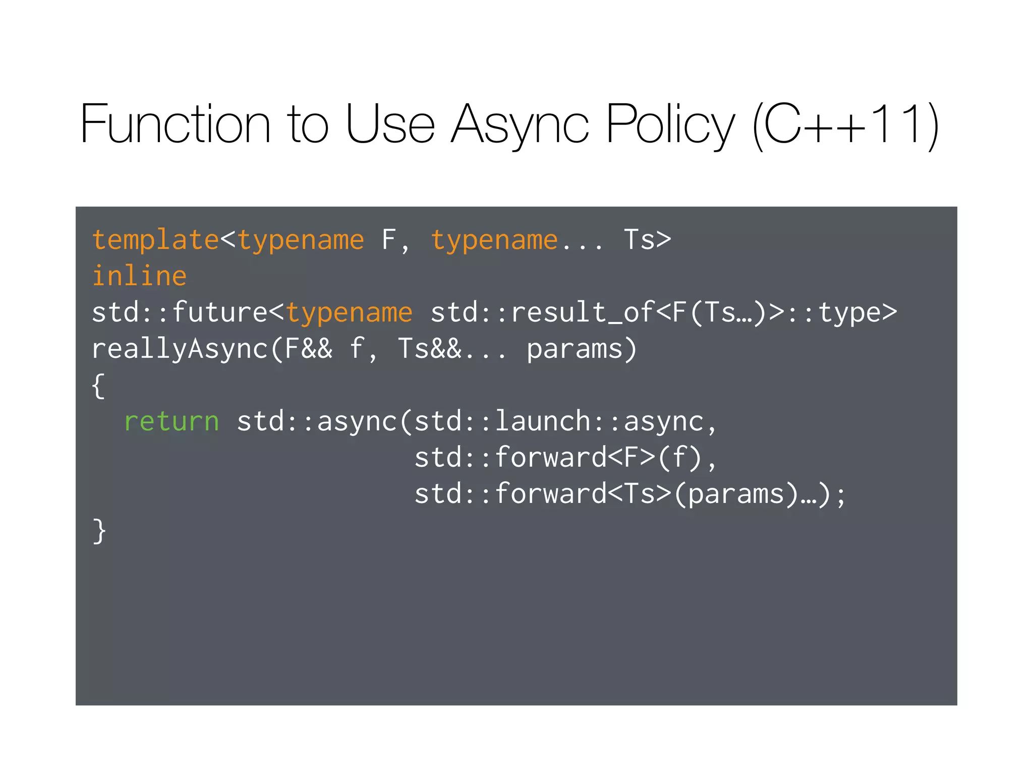 When to Use Default Launch Policy
- The task need not run concurrently with the thread calling get or wait.  
- It doesn’t matter which thread’s thread_local variables are read or written.  
- Either there’s a guarantee that get or wait will be called on the future
returned by std::async.

- It’s acceptable that the task may never execute.

- Code using wait_for or wait_until takes the possibility of deferred status
into account.
 