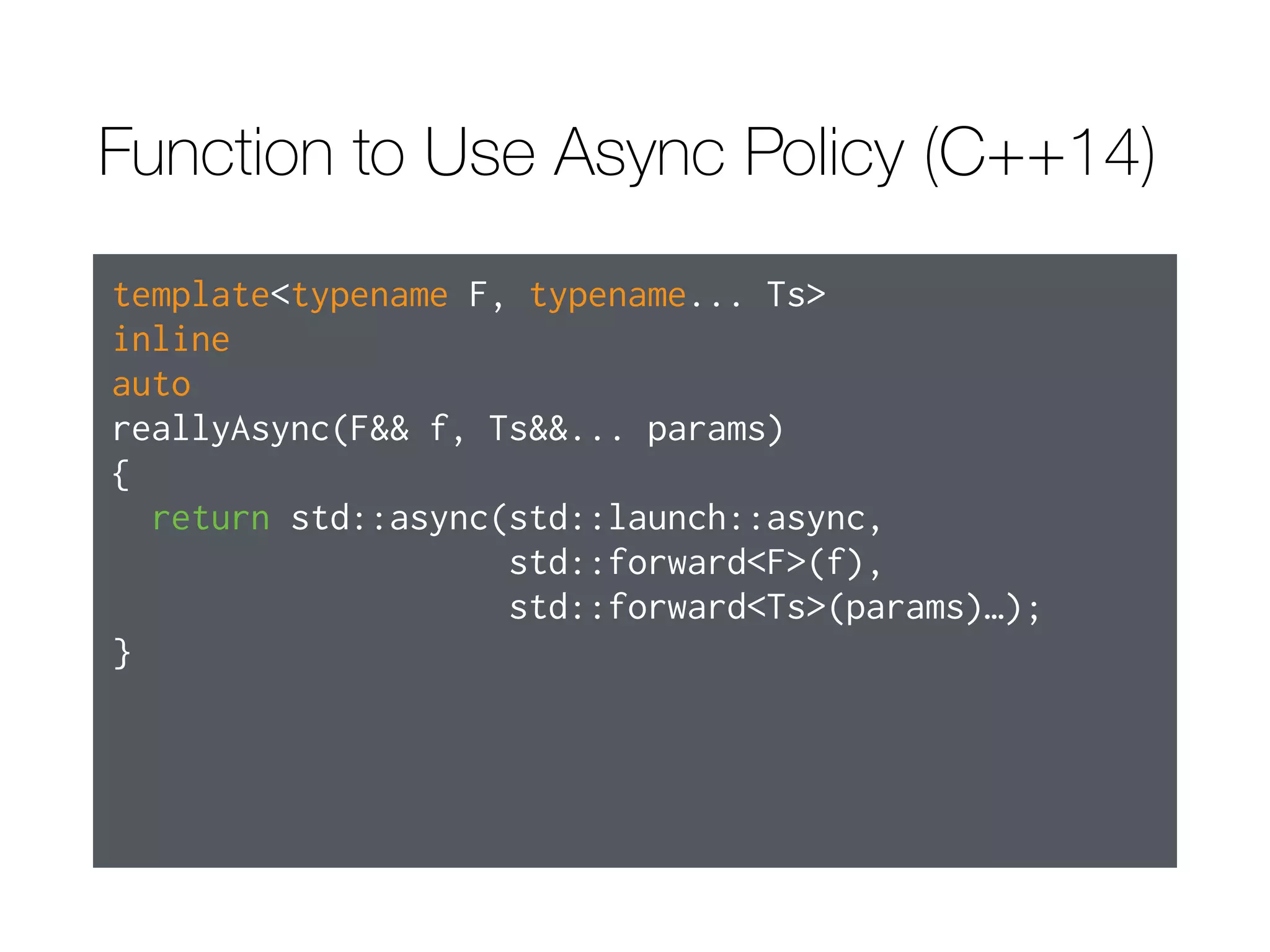 Function to Use Async Policy (C++11)
template<typename F, typename... Ts>
inline
std::future<typename std::result_of<F(Ts…)>::type>
reallyAsync(F&& f, Ts&&... params)
{
return std::async(std::launch::async,
std::forward<F>(f),
std::forward<Ts>(params)…);
}
 