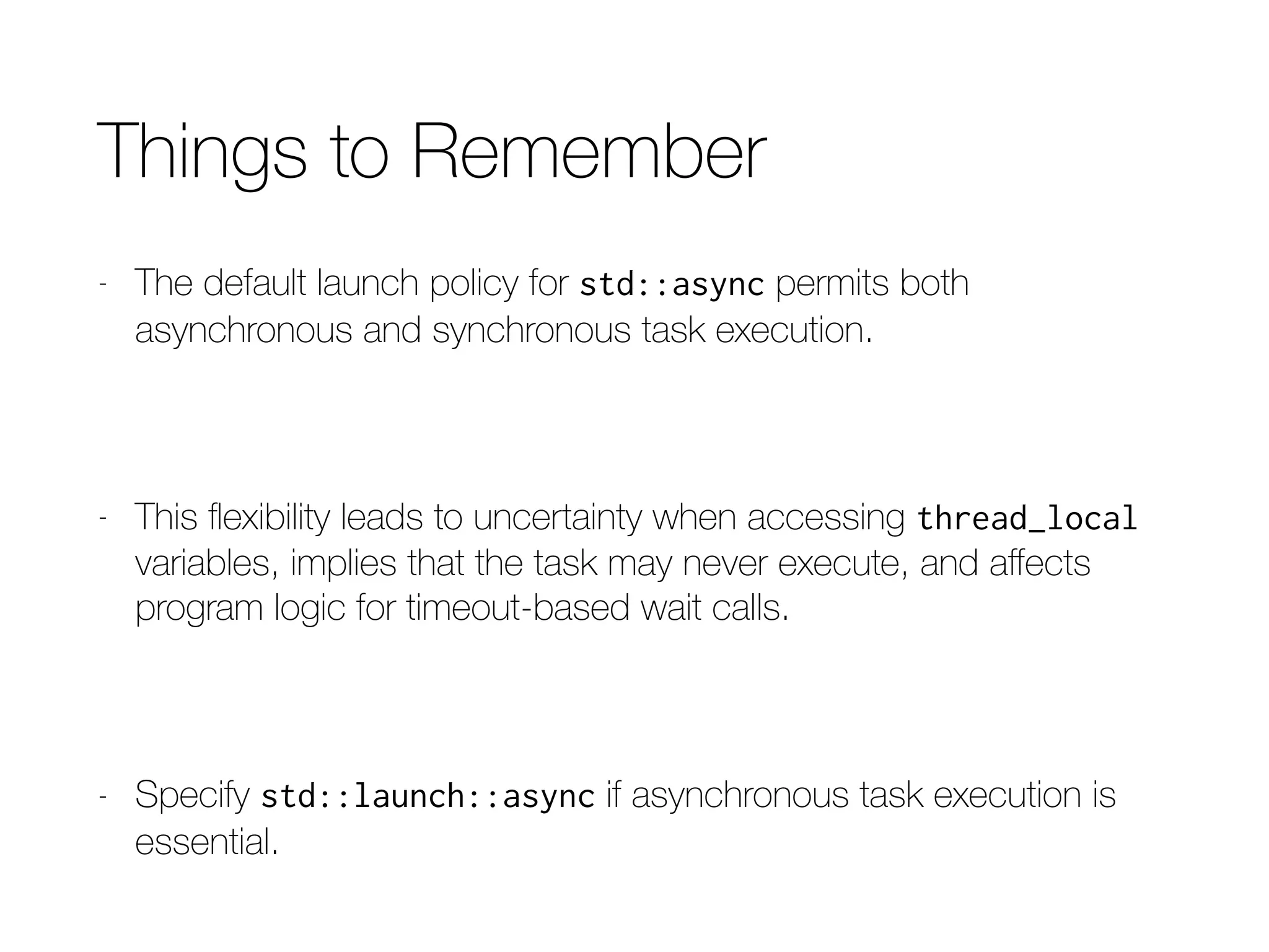 Function to Use Async Policy (C++14)
template<typename F, typename... Ts>
inline
auto
reallyAsync(F&& f, Ts&&... params)
{
return std::async(std::launch::async,
std::forward<F>(f),
std::forward<Ts>(params)…);
}
 