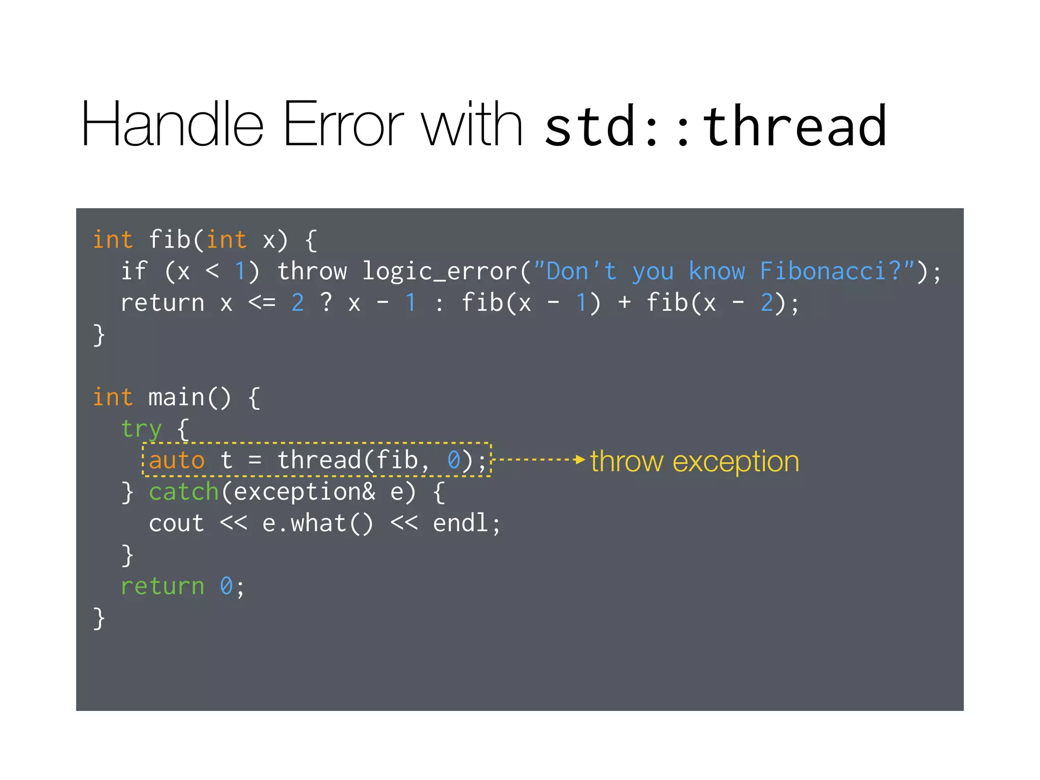 Handle Error with std::thread
int fib(int x) {
if (x < 1) throw logic_error("Don't you know Fibonacci?");
return x <= 2 ? x - 1 : fib(x - 1) + fib(x - 2);
}
int main() {
try {
auto t = thread(fib, 0);
} catch(exception& e) {
cout << e.what() << endl;
}
return 0;
}
throw exception
 