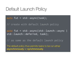 Default Launch Policy
auto fut = std::async(task);
// create with default launch policy
auto fut = std::async(std::launch::async |
std::launch::deferred, task);
// as same as the default launch policy
The default policy thus permits tasks to be run either
asynchronously or synchronously.
 