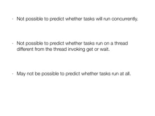 - Not possible to predict whether tasks will run concurrently.
- Not possible to predict whether tasks run on a thread
different from the thread invoking get or wait.
- May not be possible to predict whether tasks run at all.
 