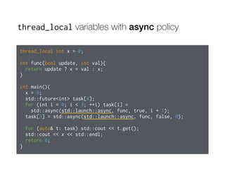 thread_local variables with async policy
thread_local int x = 0;
int func(bool update, int val){
return update ? x = val : x;
}
int main(){
x = 9;
std::future<int> task[4];
for (int i = 0; i < 3; ++i) task[i] =
std::async(std::launch::async, func, true, i + 1);
task[3] = std::async(std::launch::async, func, false, 0);
for (auto& t: task) std::cout << t.get();
std::cout << x << std::endl;
return 0;
}
 