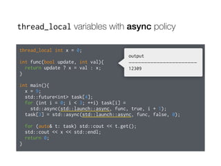 thread_local variables with async policy
thread_local int x = 0;
int func(bool update, int val){
return update ? x = val : x;
}
int main(){
x = 9;
std::future<int> task[4];
for (int i = 0; i < 3; ++i) task[i] =
std::async(std::launch::async, func, true, i + 1);
task[3] = std::async(std::launch::async, func, false, 0);
for (auto& t: task) std::cout << t.get();
std::cout << x << std::endl;
return 0;
}
output
——————————————————————
12309
 