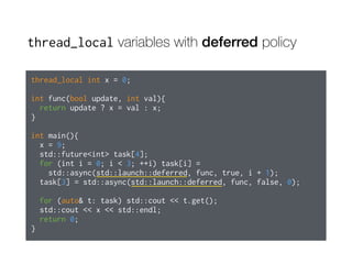 thread_local variables with deferred policy
thread_local int x = 0;
int func(bool update, int val){
return update ? x = val : x;
}
int main(){
x = 9;
std::future<int> task[4];
for (int i = 0; i < 3; ++i) task[i] =
std::async(std::launch::deferred, func, true, i + 1);
task[3] = std::async(std::launch::deferred, func, false, 0);
for (auto& t: task) std::cout << t.get();
std::cout << x << std::endl;
return 0;
}
 