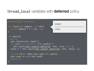 thread_local variables with deferred policy
thread_local int x = 0;
int func(bool update, int val){
return update ? x = val : x;
}
int main(){
x = 9;
std::future<int> task[4];
for (int i = 0; i < 3; ++i) task[i] =
std::async(std::launch::deferred, func, true, i + 1);
task[3] = std::async(std::launch::deferred, func, false, 0);
for (auto& t: task) std::cout << t.get();
std::cout << x << std::endl;
return 0;
}
output
——————————————————————
12333
 