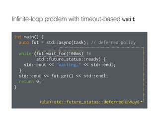 Inﬁnite-loop problem with timeout-based wait
int main() {
auto fut = std::async(std::launch::deferred,
task); // deferred policy
while (fut.wait_for(100ms) !=
std::future_status::ready) {
std::cout << “waiting…” << std::endl;
}
std::cout << fut.get() << std::endl;
return 0;
}
return std::future_status::deferred always
 
