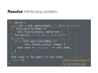 Resolve inﬁnite-loop problem
int main() {
auto fut = std::async(task); // deferred policy
if (fut.wait_for(0ms) ==
std::future_status::deferred) {
fut.wait(); // fut.get() also works.
} else {
while (fut.wait_for(100ms) !=
std::future_status::ready) {
std::cout << “waiting…” << std::endl;
}
}
std::cout << fut.get() << std::endl;
return 0;
}
check it and make it
run synchronously
 