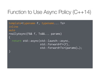 Function to Use Async Policy (C++11)
template<typename F, typename... Ts>
inline
std::future<typename std::result_of<F(Ts…)>::type>
reallyAsync(F&& f, Ts&&... params)
{
return std::async(std::launch::async,
std::forward<F>(f),
std::forward<Ts>(params)…);
}
 