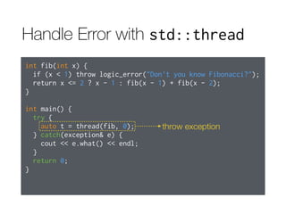Handle Error with std::thread
int fib(int x) {
if (x < 1) throw logic_error("Don't you know Fibonacci?");
return x <= 2 ? x - 1 : fib(x - 1) + fib(x - 2);
}
int main() {
try {
auto t = thread(fib, 0);
} catch(exception& e) {
cout << e.what() << endl;
}
return 0;
}
throw exception
 