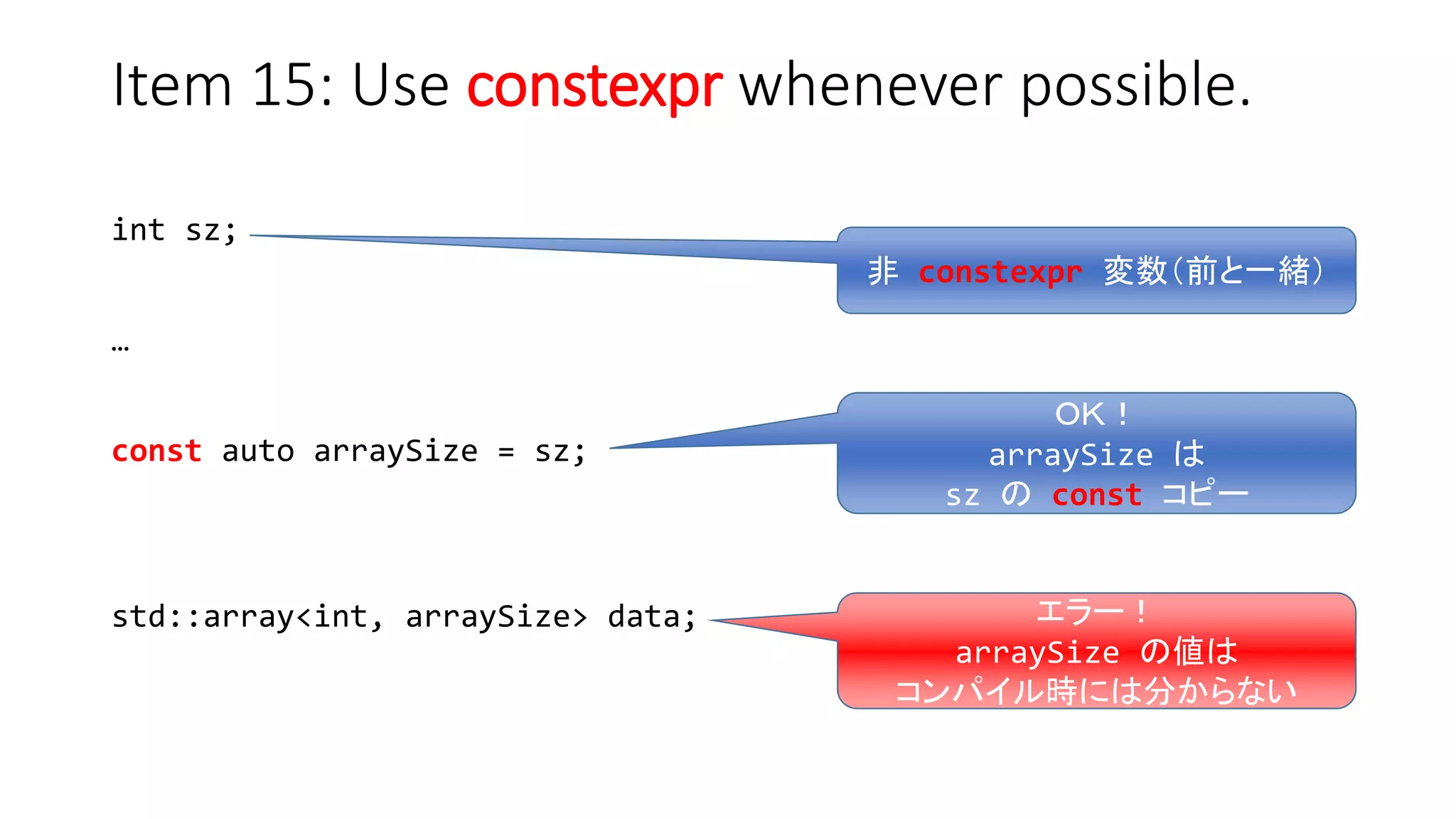 Item 15: Use constexpr whenever possible.
int sz;
…
const auto arraySize = sz;
std::array<int, arraySize> data;
非 constexpr 変数（前と一緒）
ＯＫ！
arraySize は
sz の const コピー
エラー！
arraySize の値は
コンパイル時には分からない
 