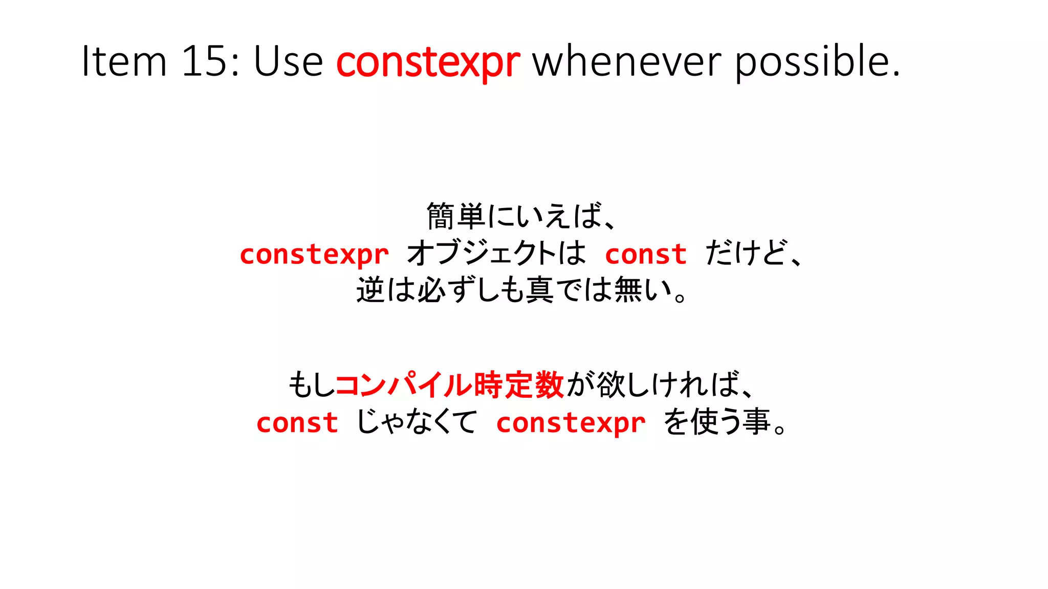 Item 15: Use constexpr whenever possible.
簡単にいえば、
constexpr オブジェクトは const だけど、
逆は必ずしも真では無い。
もしコンパイル時定数が欲しければ、
const じゃなくて constexpr を使う事。
 