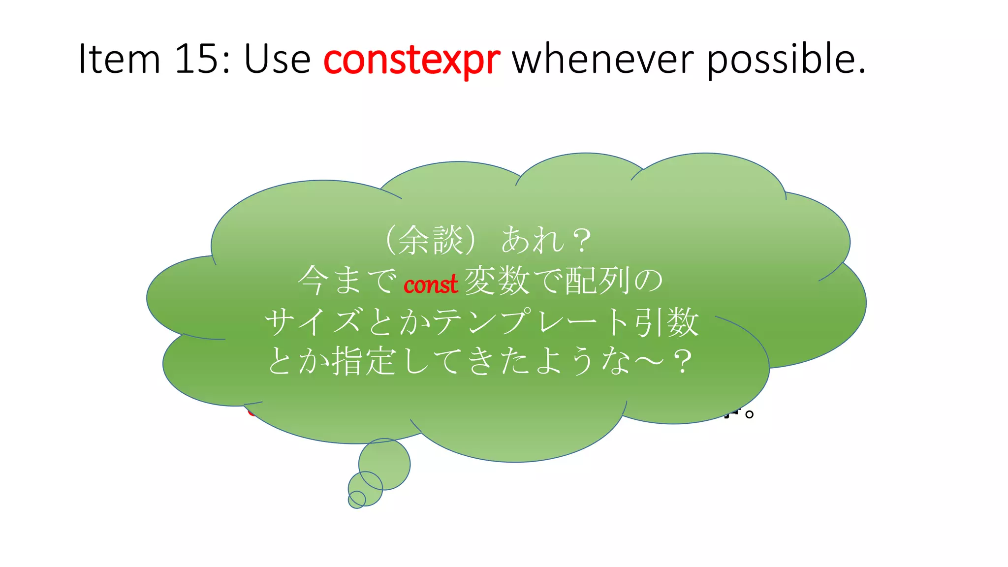 Item 15: Use constexpr whenever possible.
簡単にいえば、
constexpr オブジェクトは const だけど、
逆は必ずしも真では無い。
もしコンパイル時定数が欲しければ、
const じゃなくて constexpr を使う事。
（余談）あれ？
今まで const 変数で配列の
サイズとかテンプレート引数とか
指定してきたような～？
 