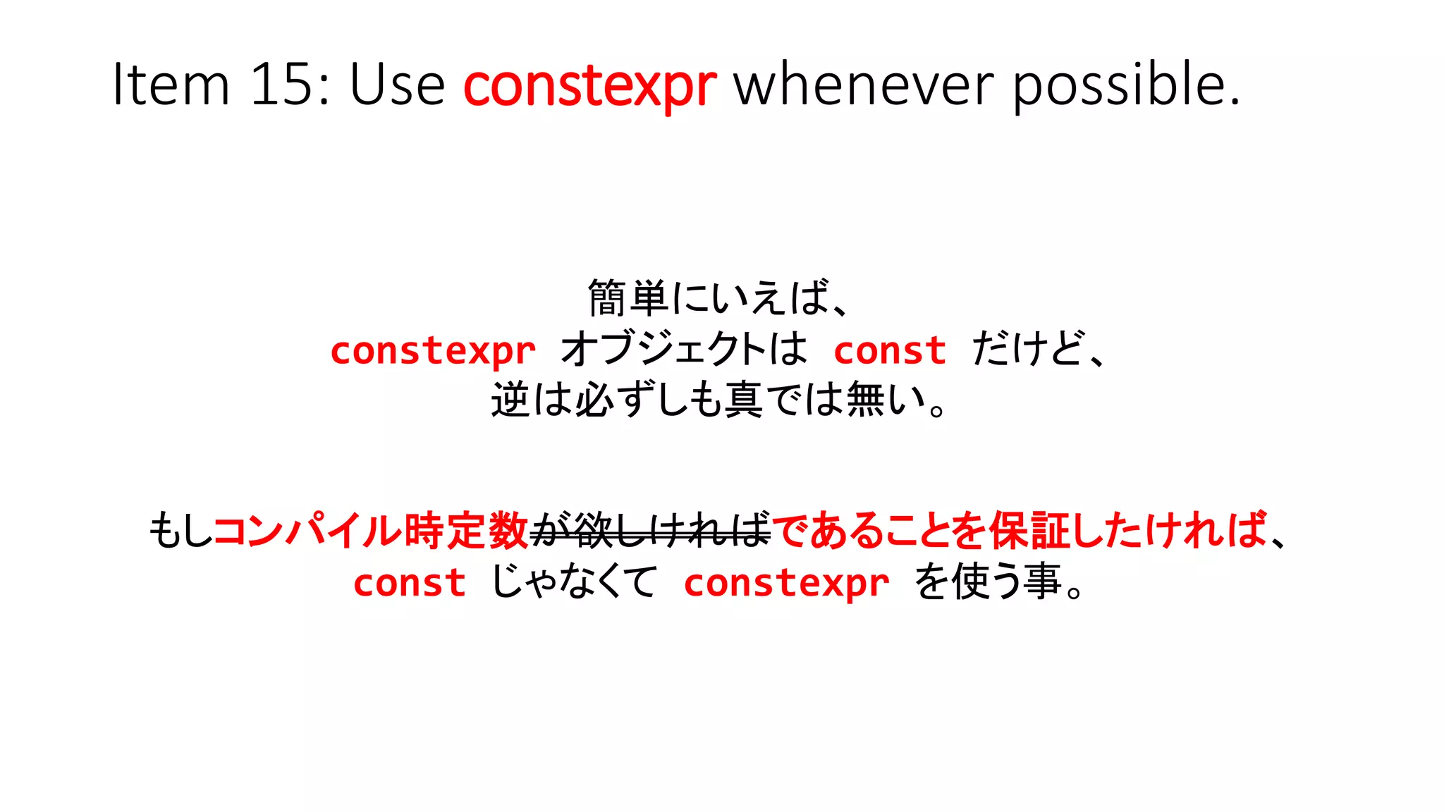 Item 15: Use constexpr whenever possible.
簡単にいえば、
constexpr オブジェクトは const だけど、
逆は必ずしも真では無い。
もしコンパイル時定数が欲しければであることを保証したければ、
const じゃなくて constexpr を使う事。
 