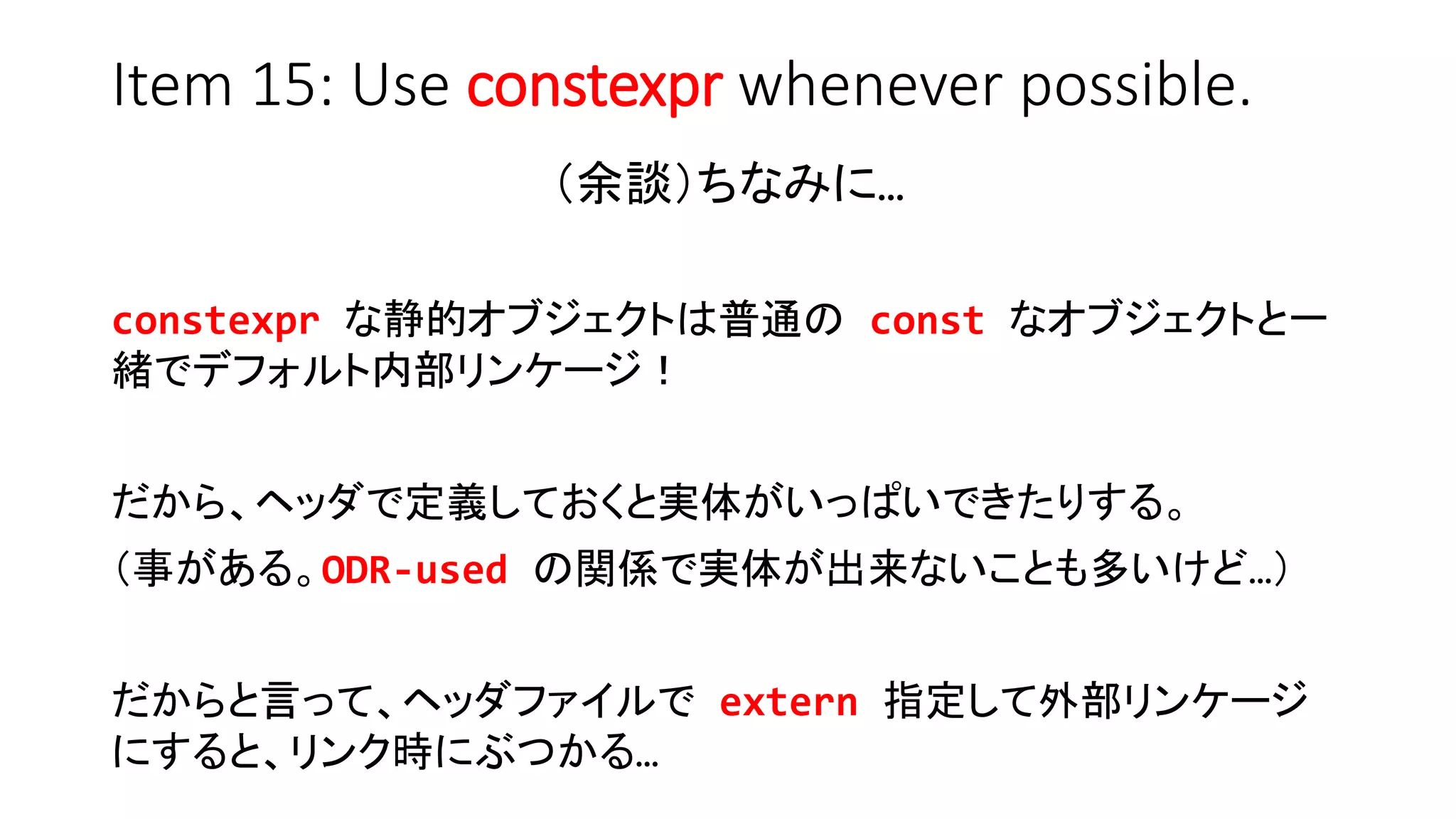 Item 15: Use constexpr whenever possible.
（余談）ちなみに…
constexpr な静的オブジェクトは普通の const なオブジェクトと一
緒でデフォルト内部リンケージ！
だから、ヘッダで定義しておくと実体がいっぱいできたりする。
（事がある。ODR-used の関係で実体が出来ないことも多いけど…）
だからと言って、ヘッダファイルで extern 指定して外部リンケージ
にすると、リンク時にぶつかる…
 