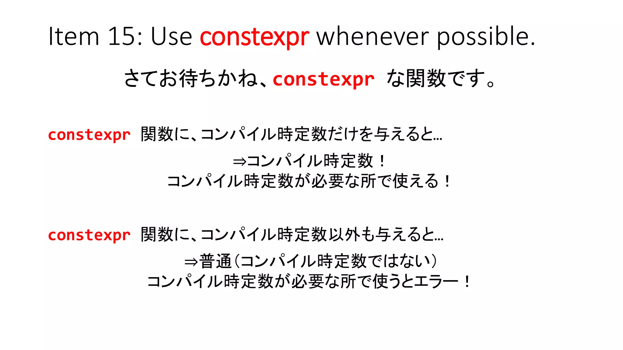 Item 15: Use constexpr whenever possible.
さてお待ちかね、constexpr な関数です。
constexpr 関数に、コンパイル時定数だけを与えると…
⇒コンパイル時定数！
コンパイル時定数が必要な所で使える！
constexpr 関数に、コンパイル時定数以外も与えると…
⇒普通（コンパイル時定数ではない）
コンパイル時定数が必要な所で使うとエラー！
 