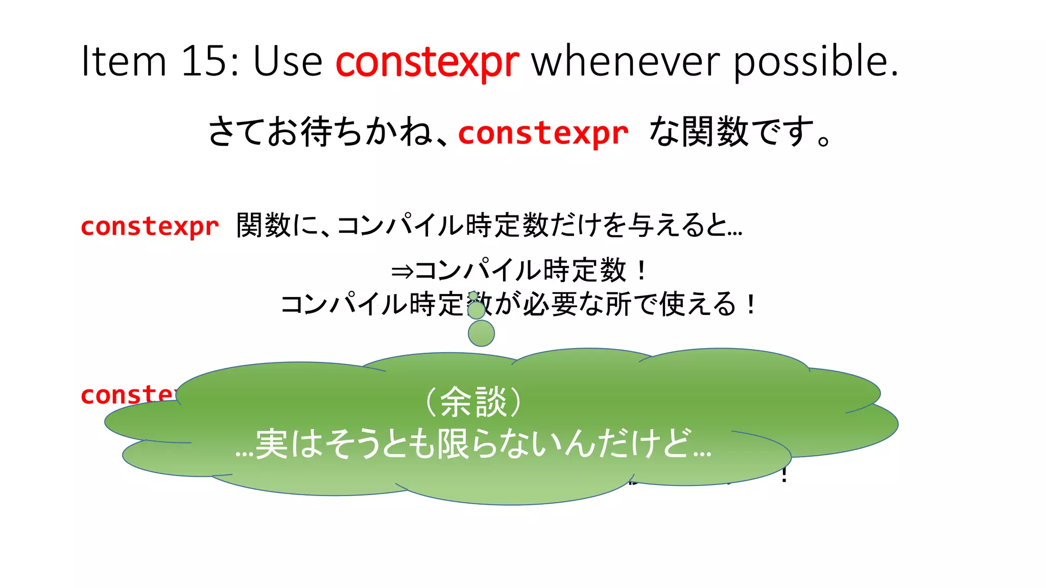 Item 15: Use constexpr whenever possible.
さてお待ちかね、constexpr な関数です。
constexpr 関数に、コンパイル時定数だけを与えると…
⇒コンパイル時定数！
コンパイル時定数が必要な所で使える！
constexpr 関数に、コンパイル時定数以外も与えると…
⇒普通（コンパイル時定数ではない）
コンパイル時定数が必要な所で使うとエラー！
（余談）
…実はそうとも限らないんだけど…
 
