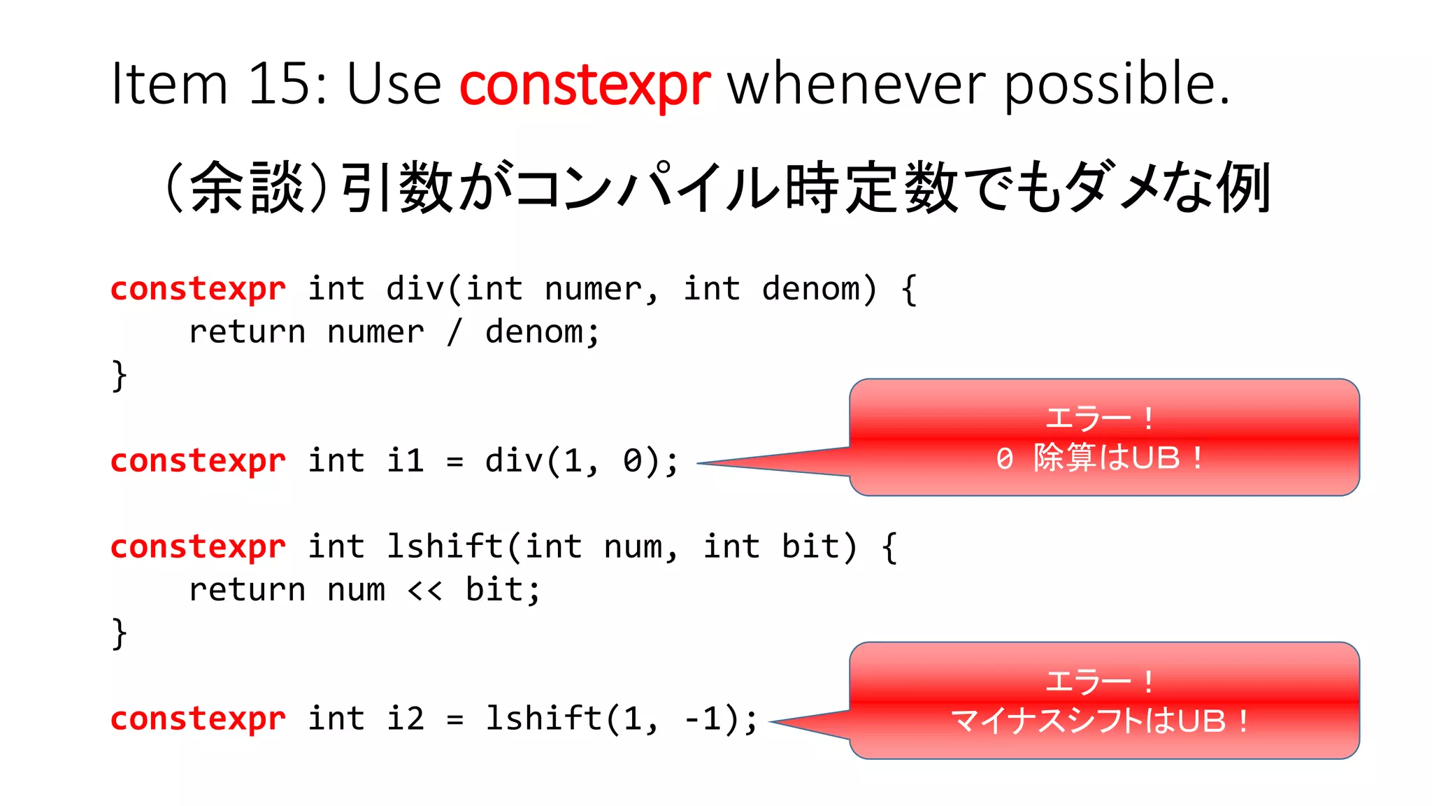 Item 15: Use constexpr whenever possible.
（余談）引数がコンパイル時定数でもダメな例
constexpr int div(int numer, int denom) {
return numer / denom;
}
constexpr int i1 = div(1, 0);
constexpr int lshift(int num, int bit) {
return num << bit;
}
constexpr int i2 = lshift(1, -1);
エラー！
0 除算はＵＢ！
エラー！
マイナスシフトはＵＢ！
 