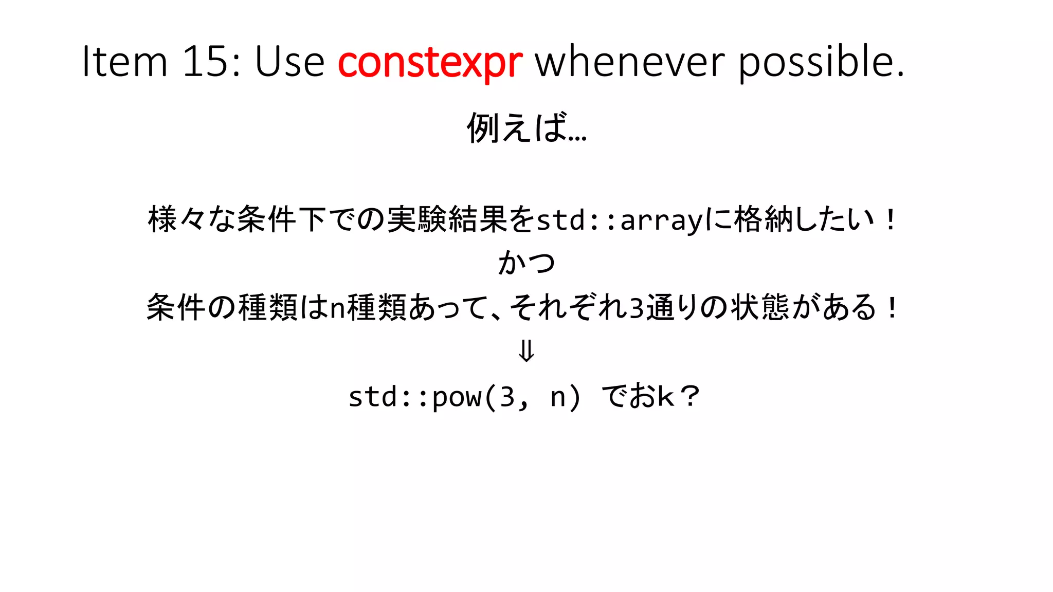 Item 15: Use constexpr whenever possible.
例えば…
様々な条件下での実験結果をstd::arrayに格納したい！
かつ
条件の種類はn種類あって、それぞれ3通りの状態がある！
⇓
std::pow(3, n) でおｋ？
 