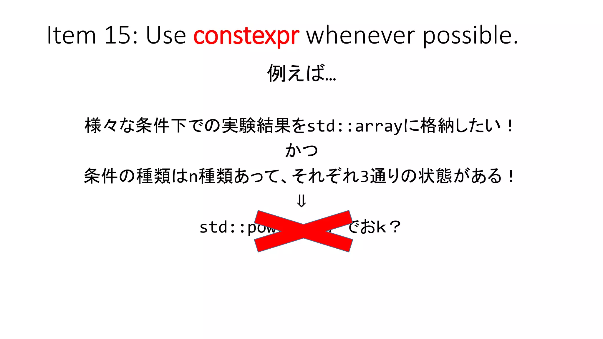 Item 15: Use constexpr whenever possible.
例えば…
様々な条件下での実験結果をstd::arrayに格納したい！
かつ
条件の種類はn種類あって、それぞれ3通りの状態がある！
⇓
std::pow(3, n) でおｋ？
 