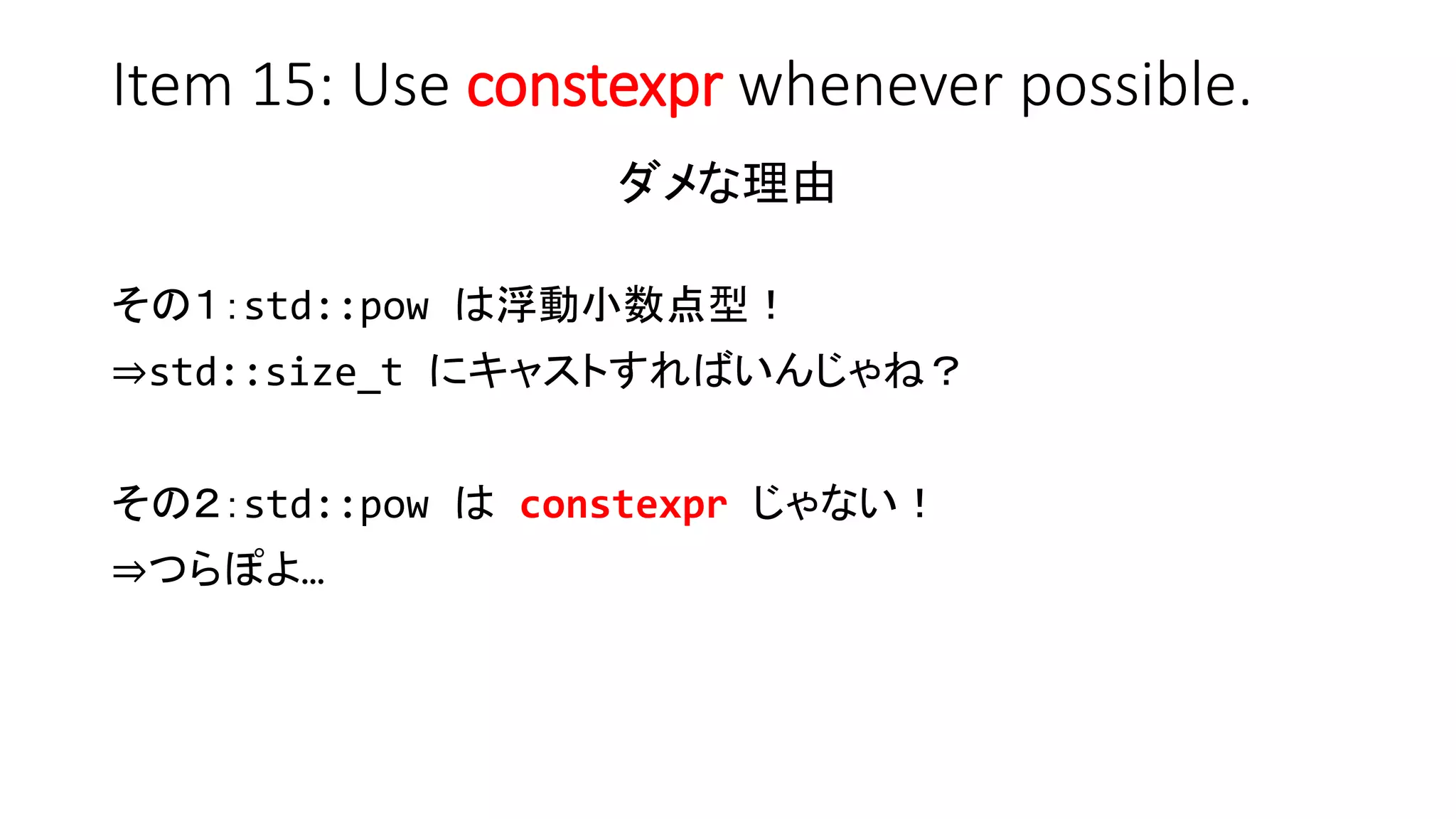 Item 15: Use constexpr whenever possible.
ダメな理由
その１：std::pow は浮動小数点型！
⇒std::size_t にキャストすればいんじゃね？
その２：std::pow は constexpr じゃない！
⇒つらぽよ…
 