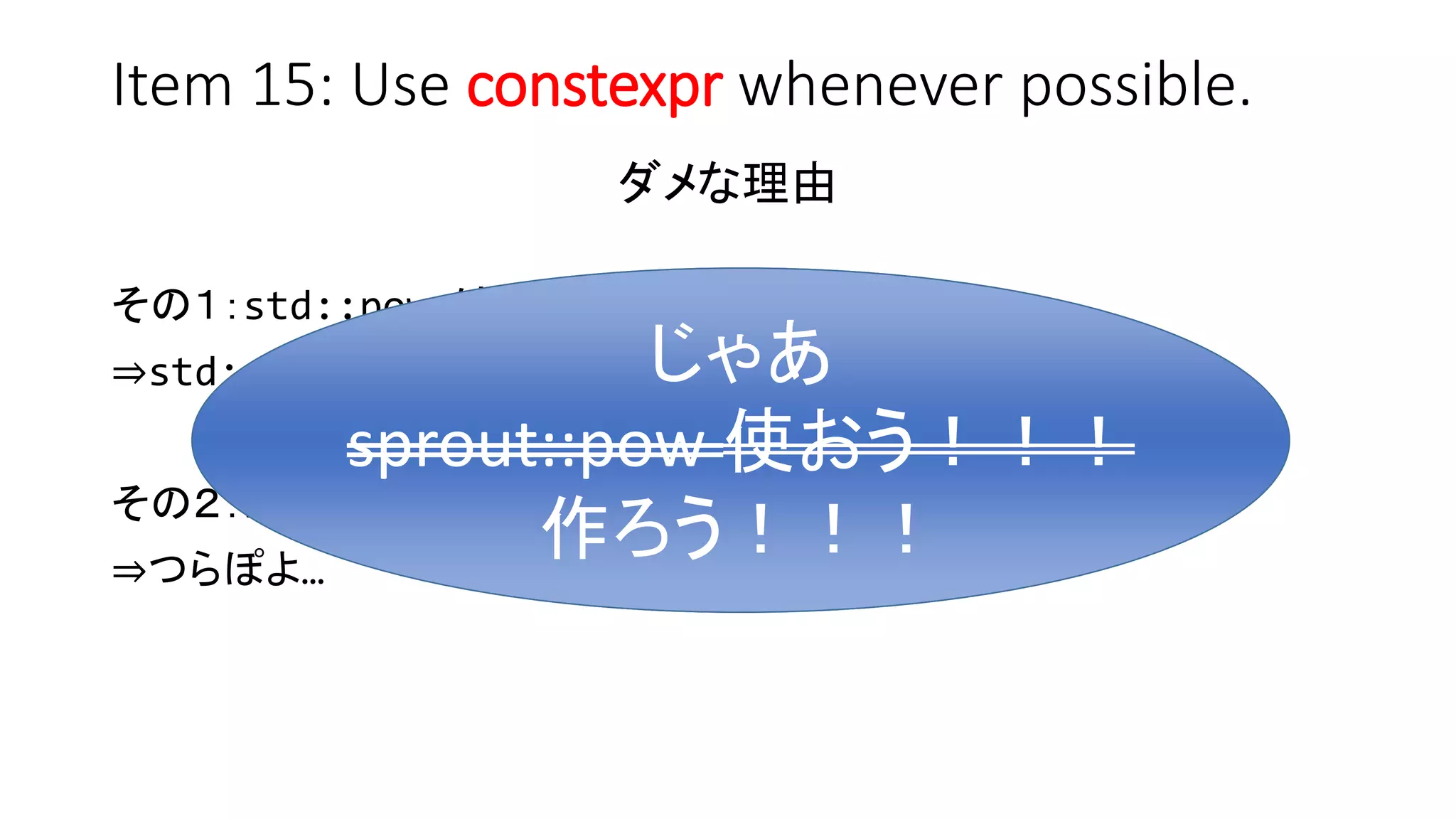 Item 15: Use constexpr whenever possible.
ダメな理由
その１：std::pow は浮動小数点型！
⇒std::size_t にキャストすればいんじゃね？
その２：std::pow は constexpr じゃない！
⇒つらぽよ…
じゃあ
sprout::pow 使おう！！！
じゃあ
sprout::pow 使おう！！！
作ろう！！！
 