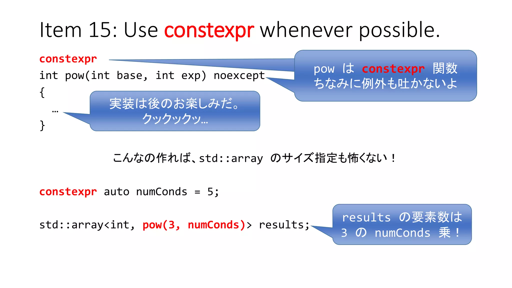 pow は constexpr 関数
Item 15: Use constexpr whenever possible.
constexpr
int pow(int base, int exp) noexcept
{
…
}
こんなの作れば、std::array のサイズ指定も怖くない！
constexpr auto numConds = 5;
std::array<int, pow(3, numConds)> results;
pow は constexpr 関数
ちなみに例外も吐かないよ
実装は後のお楽しみだ。
クックックッ…
results の要素数は
3 の numConds 乗！
 