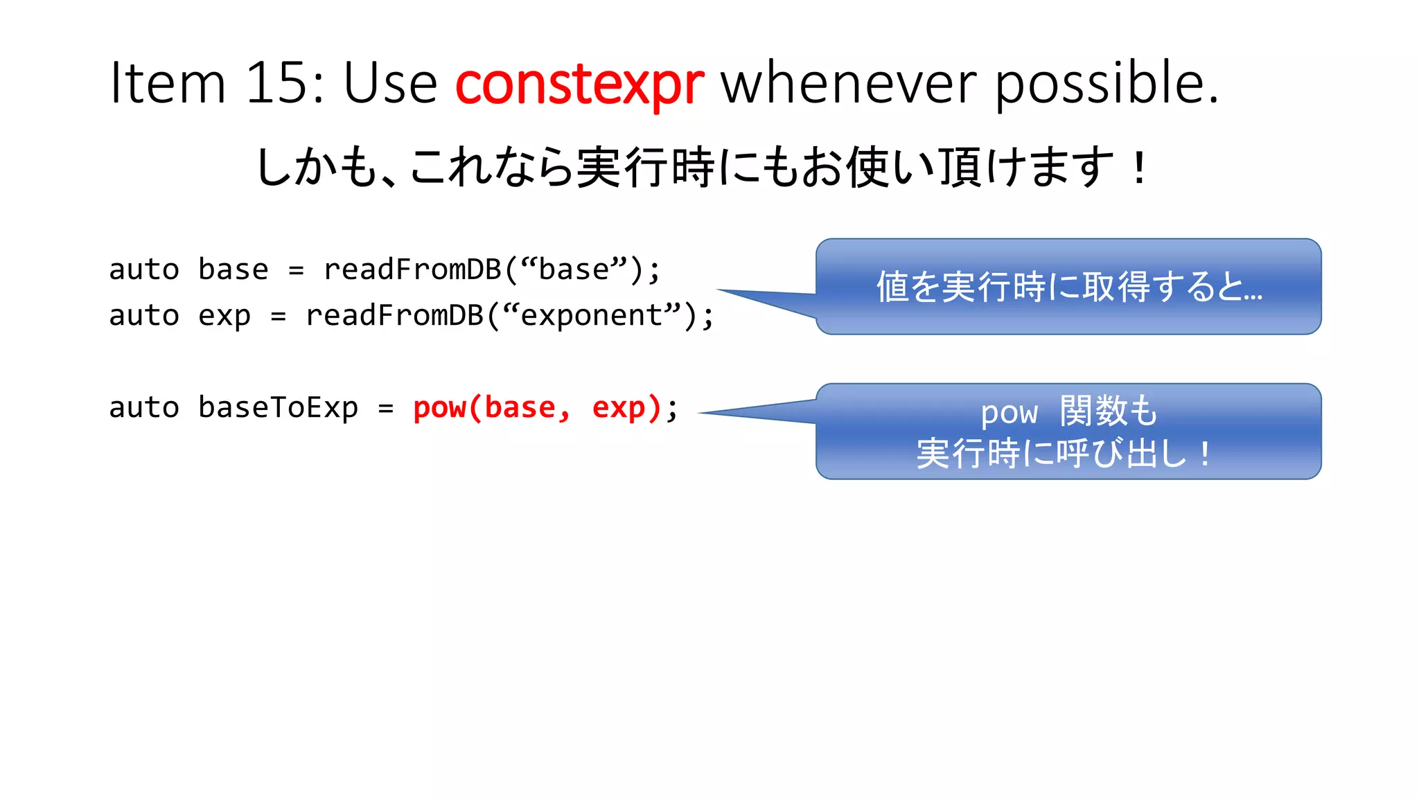 Item 15: Use constexpr whenever possible.
しかも、これなら実行時にもお使い頂けます！
auto base = readFromDB(“base”);
auto exp = readFromDB(“exponent”);
auto baseToExp = pow(base, exp);
値を実行時に取得すると…
pow 関数も
実行時に呼び出し！
 