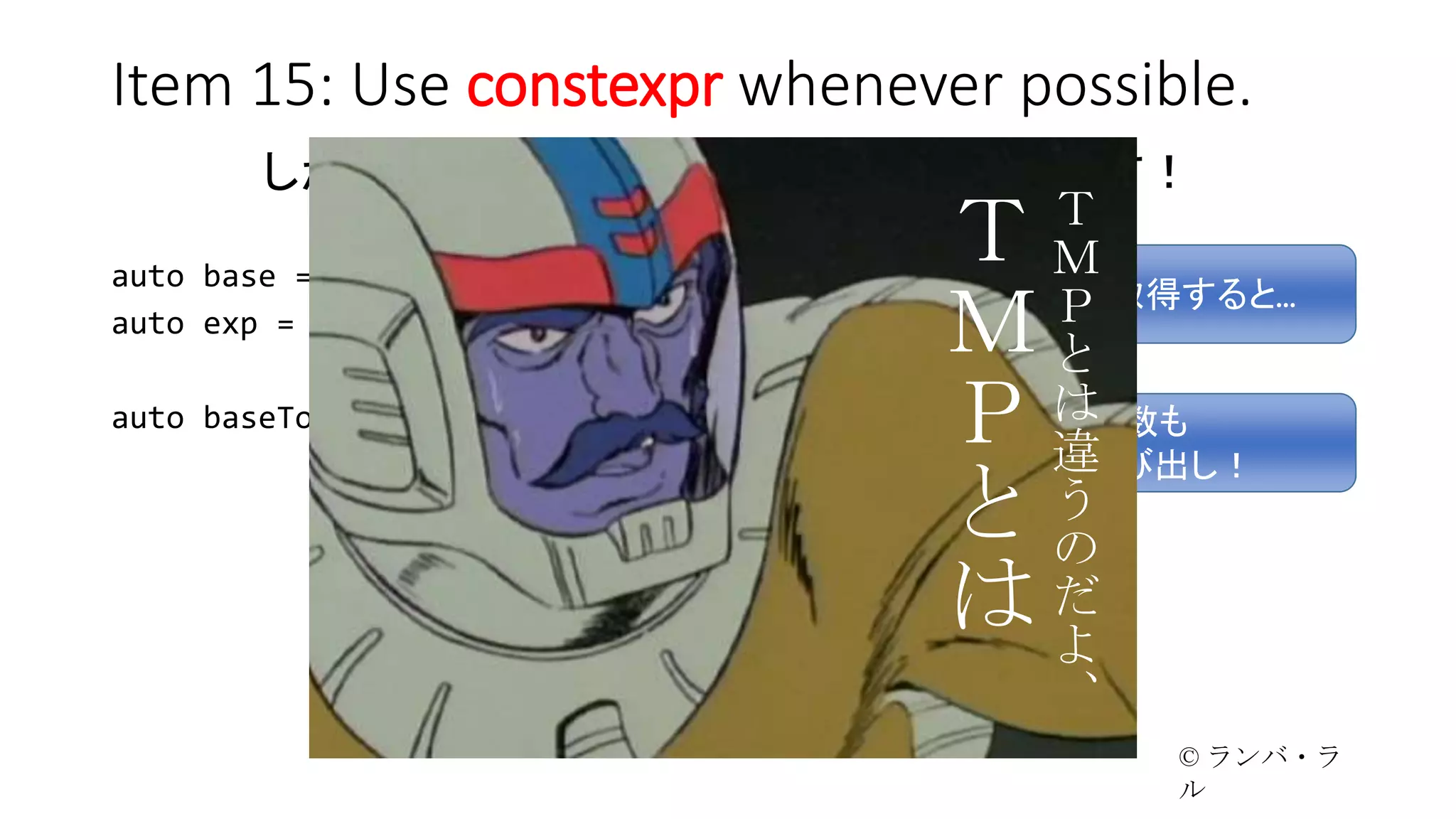 Item 15: Use constexpr whenever possible.
しかも、これなら実行時にもお使い頂けます！
auto base = readFromDB(“base”);
auto exp = readFromDB(“exponent”);
auto baseToExp = pow(base, exp);
値を実行時に取得すると…
pow 関数も
実行時に呼び出し！
Ｔ
Ｍ
Ｐ
と
は
違
う
の
だ
よ
、
Ｔ
Ｍ
Ｐ
と
は
© ランバ・ラル
 