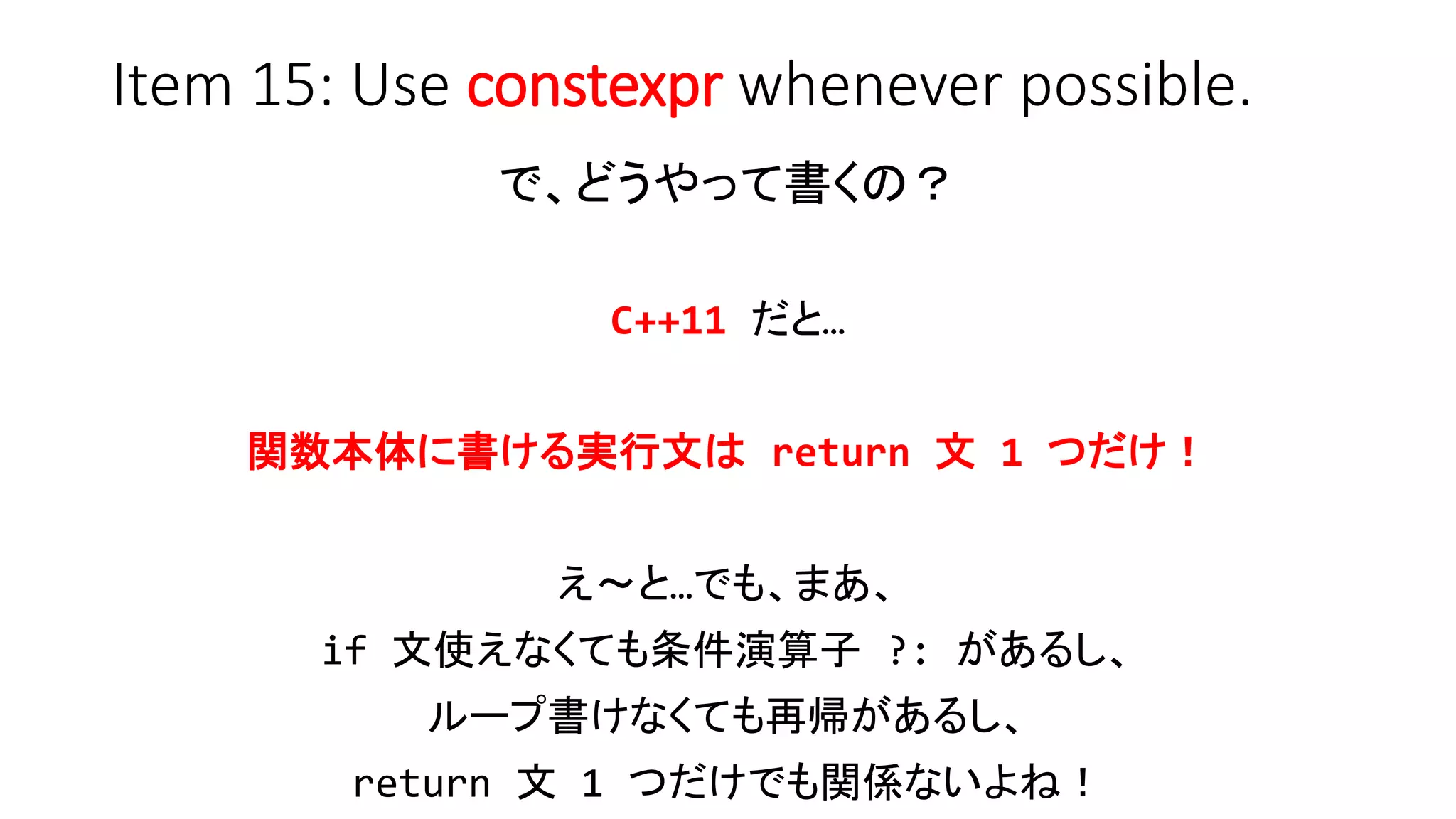 Item 15: Use constexpr whenever possible.
で、どうやって書くの？
C++11 だと…
関数本体に書ける実行文は return 文 1 つだけ！
え～と…でも、まあ、
if 文使えなくても条件演算子 ?: があるし、
ループ書けなくても再帰があるし、
return 文 1 つだけでも関係ないよね！
 