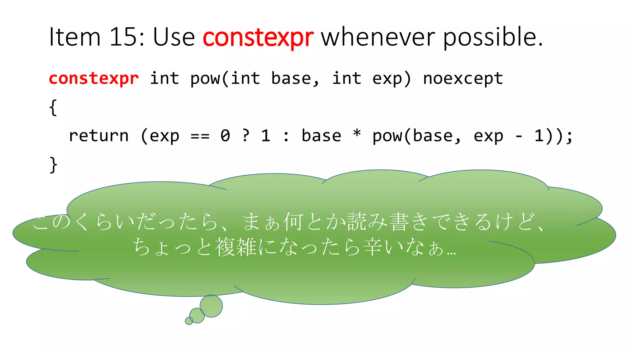 Item 15: Use constexpr whenever possible.
constexpr int pow(int base, int exp) noexcept
{
return (exp == 0 ? 1 : base * pow(base, exp - 1));
}
このくらいだったら、まぁ何とか読み書きできるけど、
ちょっと複雑になったら辛いなぁ…
 