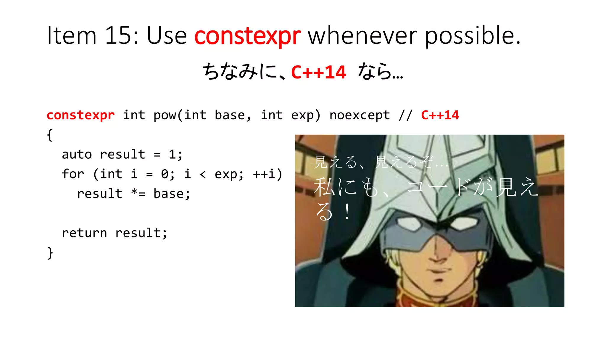 Item 15: Use constexpr whenever possible.
ちなみに、C++14 なら…
constexpr int pow(int base, int exp) noexcept // C++14
{
auto result = 1;
for (int i = 0; i < exp; ++i)
result *= base;
return result;
}
見える、見えるぞ…
私にも、コードが見える！
 