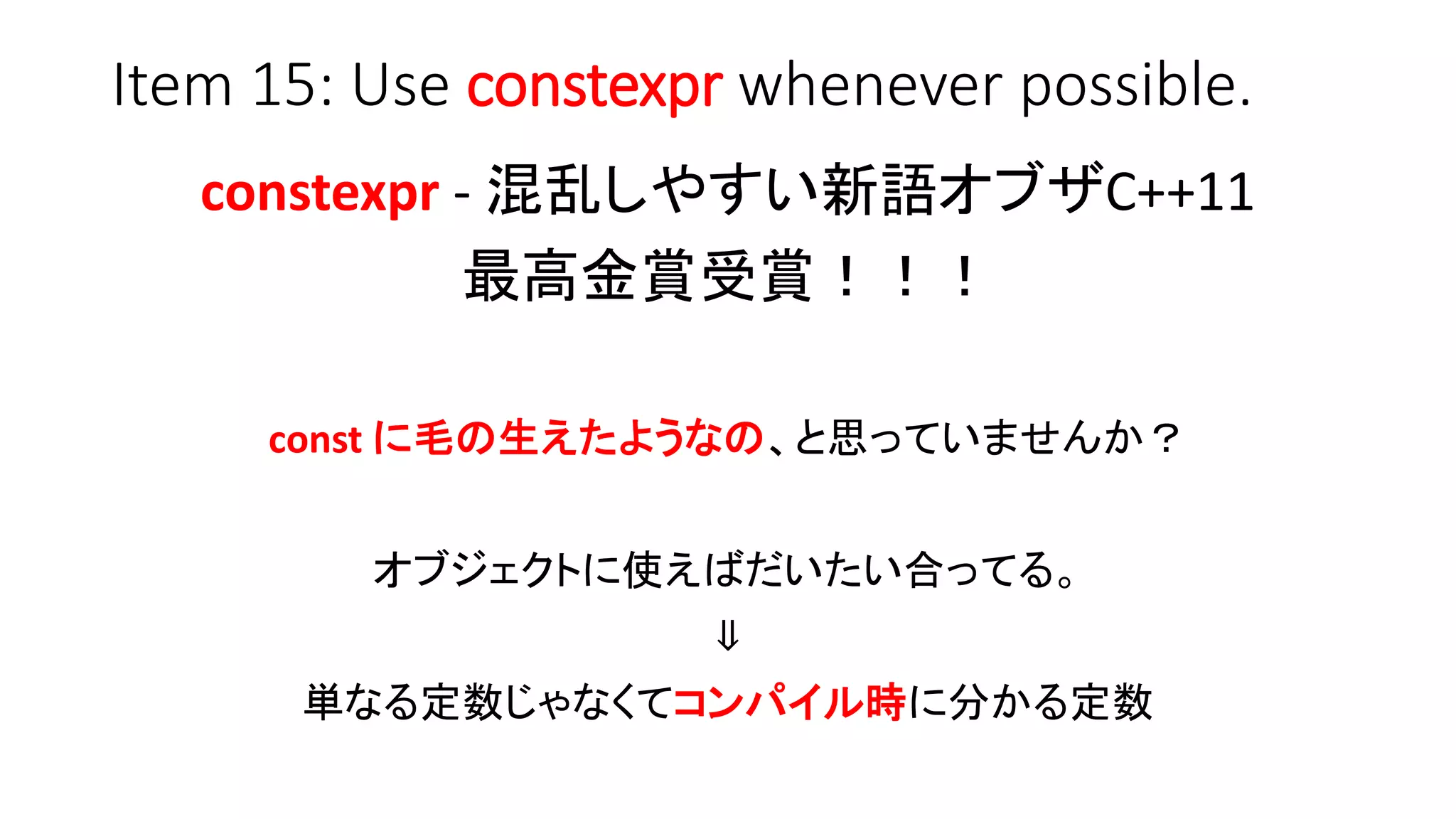 Item 15: Use constexpr whenever possible.
constexpr - 混乱しやすい新語オブザC++11
最高金賞受賞！！！
const に毛の生えたようなの、と思っていませんか？
オブジェクトに使えばだいたい合ってる。
⇓
単なる定数じゃなくてコンパイル時に分かる定数
 